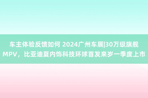 车主体验反馈如何 2024广州车展|30万级旗舰MPV，比亚迪夏内饰科技环球首发来岁一季度上市