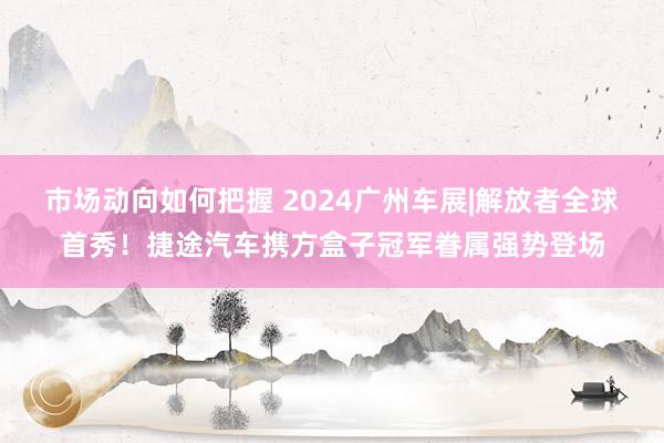 市场动向如何把握 2024广州车展|解放者全球首秀！捷途汽车携方盒子冠军眷属强势登场