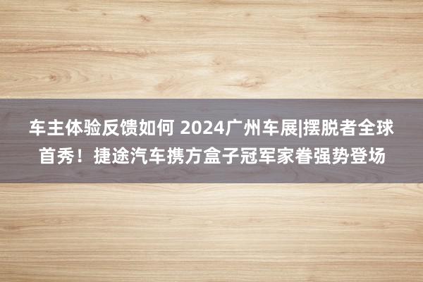 车主体验反馈如何 2024广州车展|摆脱者全球首秀！捷途汽车携方盒子冠军家眷强势登场