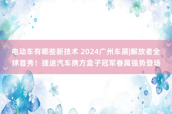 电动车有哪些新技术 2024广州车展|解放者全球首秀！捷途汽车携方盒子冠军眷属强势登场