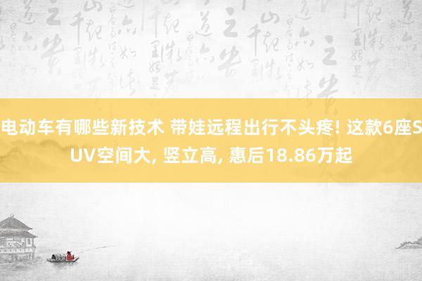 电动车有哪些新技术 带娃远程出行不头疼! 这款6座SUV空间大, 竖立高, 惠后18.86万起