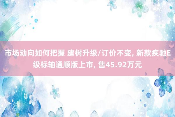 市场动向如何把握 建树升级/订价不变, 新款疾驰E级标轴通顺版上市, 售45.92万元