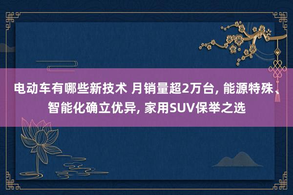 电动车有哪些新技术 月销量超2万台, 能源特殊、智能化确立优异, 家用SUV保举之选