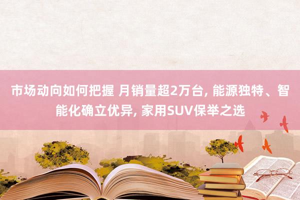 市场动向如何把握 月销量超2万台, 能源独特、智能化确立优异, 家用SUV保举之选