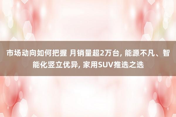 市场动向如何把握 月销量超2万台, 能源不凡、智能化竖立优异, 家用SUV推选之选