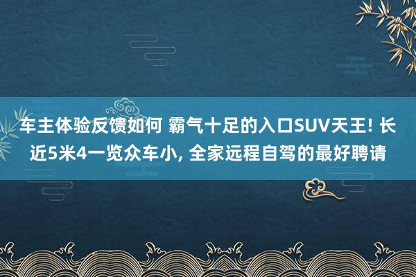 车主体验反馈如何 霸气十足的入口SUV天王! 长近5米4一览众车小, 全家远程自驾的最好聘请