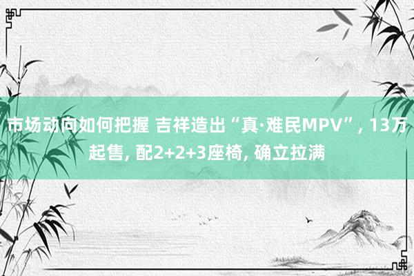 市场动向如何把握 吉祥造出“真·难民MPV”, 13万起售, 配2+2+3座椅, 确立拉满