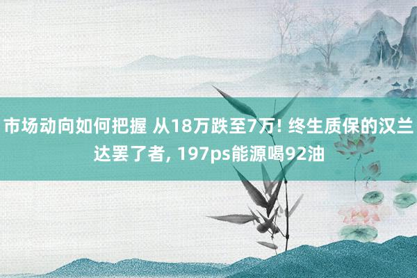 市场动向如何把握 从18万跌至7万! 终生质保的汉兰达罢了者, 197ps能源喝92油