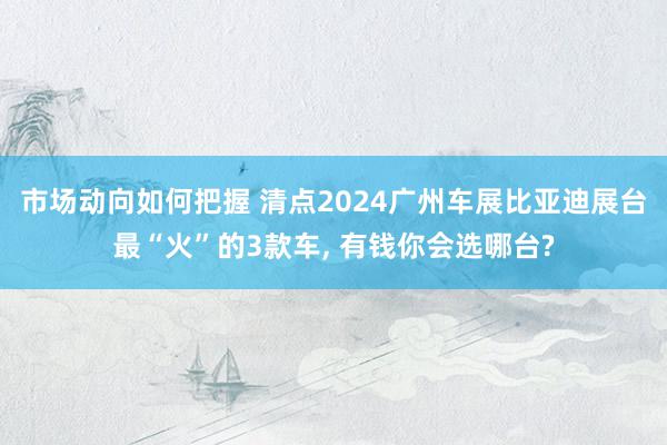 市场动向如何把握 清点2024广州车展比亚迪展台最“火”的3款车, 有钱你会选哪台?