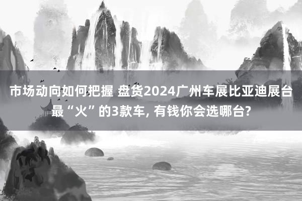 市场动向如何把握 盘货2024广州车展比亚迪展台最“火”的3款车, 有钱你会选哪台?