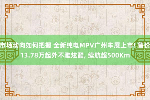 市场动向如何把握 全新纯电MPV广州车展上市! 售价13.78万起外不雅炫酷, 续航超500Km