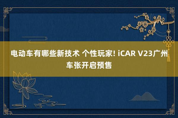 电动车有哪些新技术 个性玩家! iCAR V23广州车张开启预售