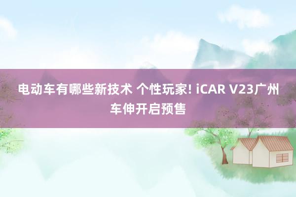 电动车有哪些新技术 个性玩家! iCAR V23广州车伸开启预售