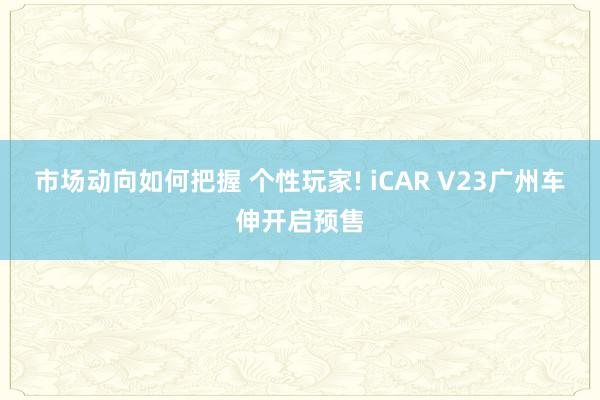 市场动向如何把握 个性玩家! iCAR V23广州车伸开启预售