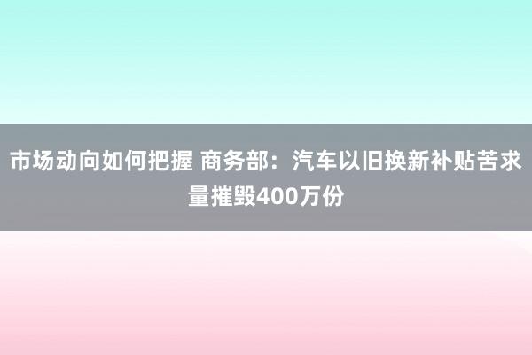 市场动向如何把握 商务部：汽车以旧换新补贴苦求量摧毁400万份