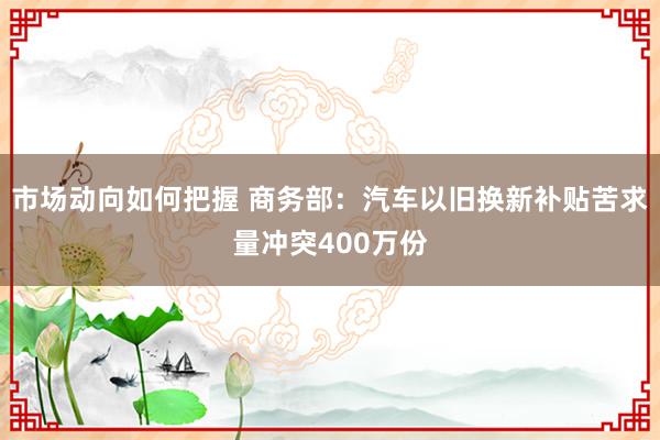 市场动向如何把握 商务部：汽车以旧换新补贴苦求量冲突400万份