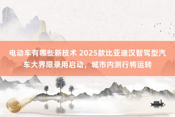 电动车有哪些新技术 2025款比亚迪汉智驾型汽车大界限录用启动，城市内测行将运转