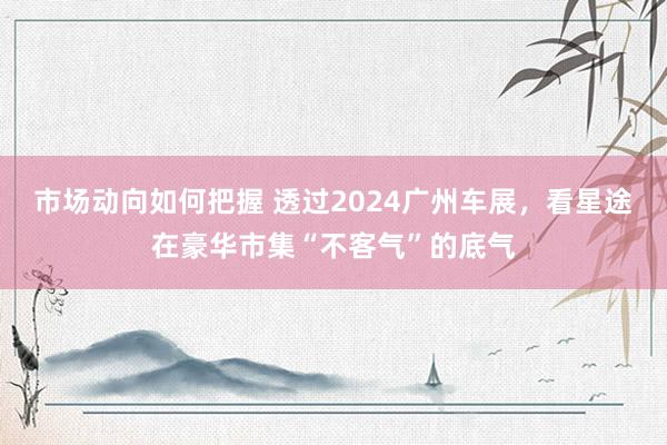 市场动向如何把握 透过2024广州车展，看星途在豪华市集“不客气”的底气