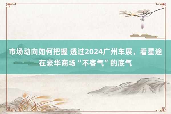 市场动向如何把握 透过2024广州车展，看星途在豪华商场“不客气”的底气