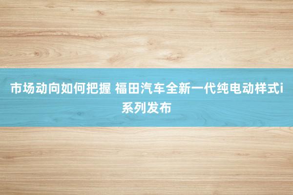 市场动向如何把握 福田汽车全新一代纯电动样式i系列发布