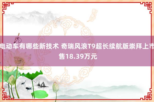 电动车有哪些新技术 奇瑞风浪T9超长续航版崇拜上市 售18.39万元