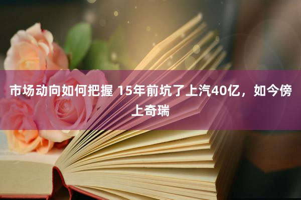 市场动向如何把握 15年前坑了上汽40亿，如今傍上奇瑞