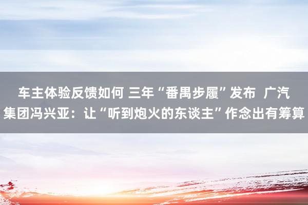 车主体验反馈如何 三年“番禺步履”发布  广汽集团冯兴亚：让“听到炮火的东谈主”作念出有筹算