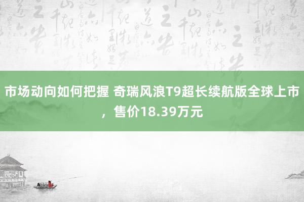 市场动向如何把握 奇瑞风浪T9超长续航版全球上市，售价18.39万元