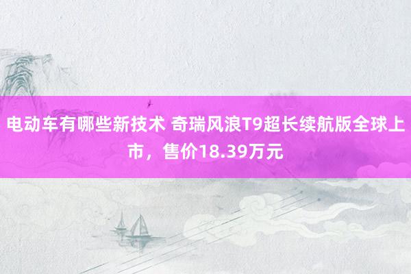 电动车有哪些新技术 奇瑞风浪T9超长续航版全球上市，售价18.39万元