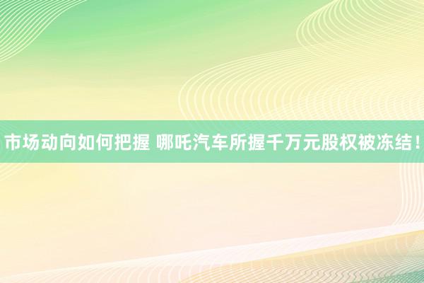 市场动向如何把握 哪吒汽车所握千万元股权被冻结！