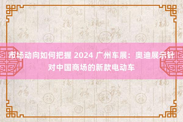 市场动向如何把握 2024 广州车展：奥迪展示针对中国商场的新款电动车