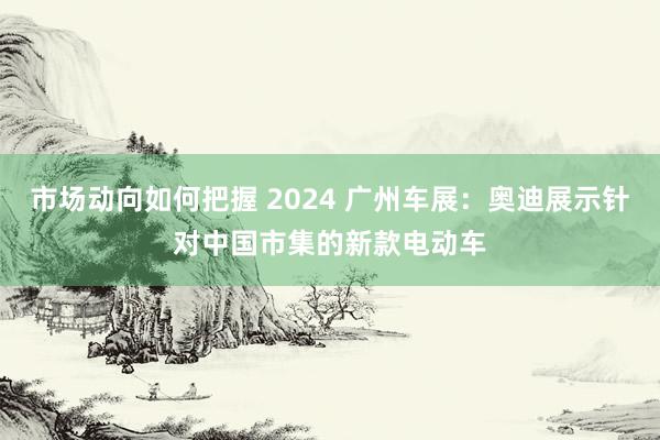 市场动向如何把握 2024 广州车展：奥迪展示针对中国市集的新款电动车