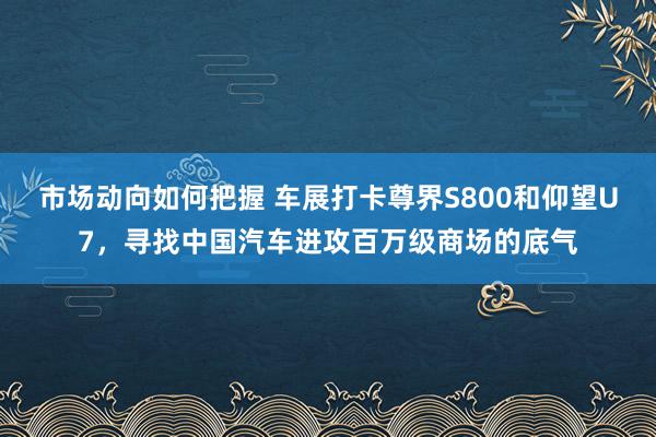 市场动向如何把握 车展打卡尊界S800和仰望U7，寻找中国汽车进攻百万级商场的底气