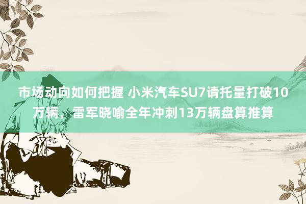 市场动向如何把握 小米汽车SU7请托量打破10万辆，雷军晓喻全年冲刺13万辆盘算推算