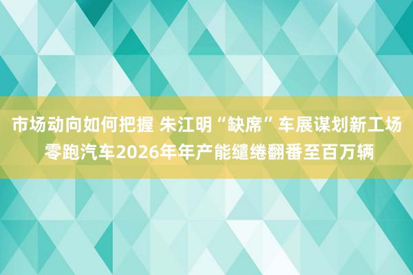 市场动向如何把握 朱江明“缺席”车展谋划新工场 零跑汽车2026年年产能缱绻翻番至百万辆