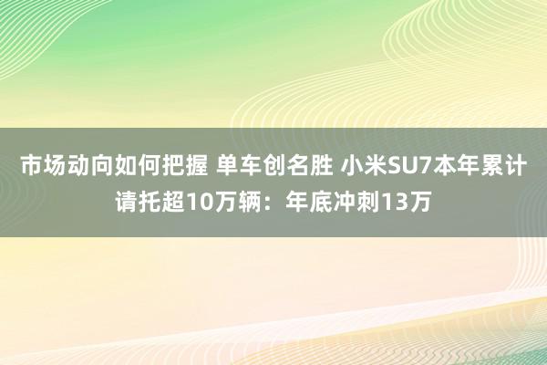 市场动向如何把握 单车创名胜 小米SU7本年累计请托超10万辆：年底冲刺13万