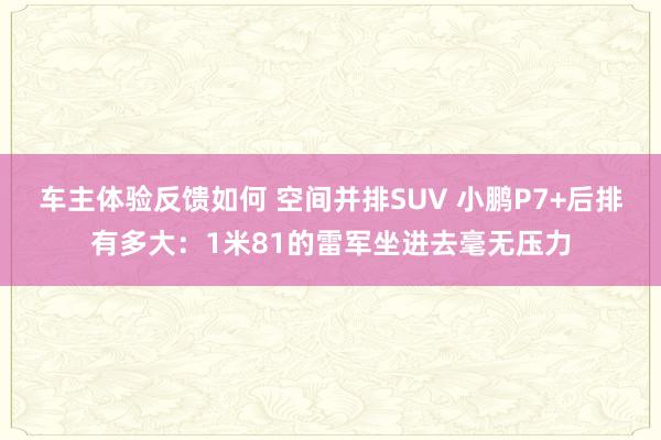 车主体验反馈如何 空间并排SUV 小鹏P7+后排有多大：1米81的雷军坐进去毫无压力