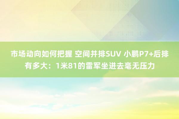 市场动向如何把握 空间并排SUV 小鹏P7+后排有多大：1米81的雷军坐进去毫无压力