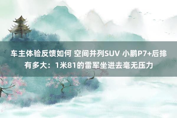 车主体验反馈如何 空间并列SUV 小鹏P7+后排有多大：1米81的雷军坐进去毫无压力