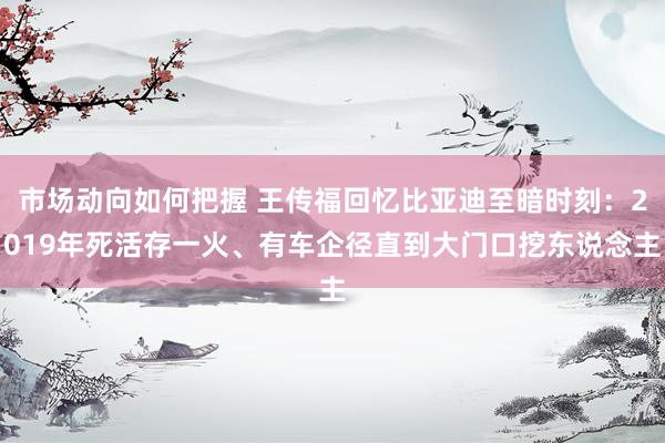 市场动向如何把握 王传福回忆比亚迪至暗时刻：2019年死活存一火、有车企径直到大门口挖东说念主