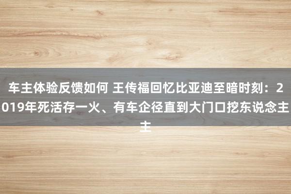 车主体验反馈如何 王传福回忆比亚迪至暗时刻：2019年死活存一火、有车企径直到大门口挖东说念主