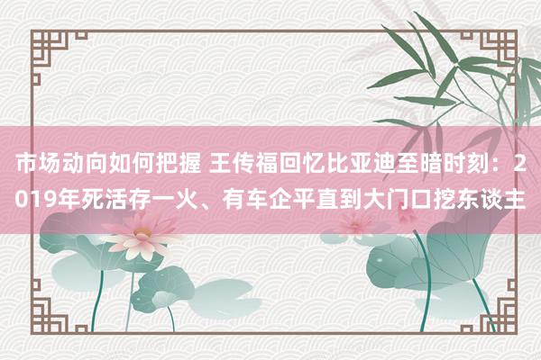 市场动向如何把握 王传福回忆比亚迪至暗时刻：2019年死活存一火、有车企平直到大门口挖东谈主