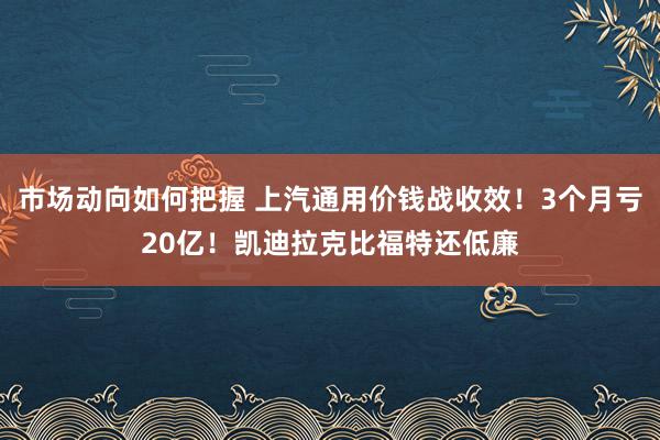 市场动向如何把握 上汽通用价钱战收效！3个月亏20亿！凯迪拉克比福特还低廉