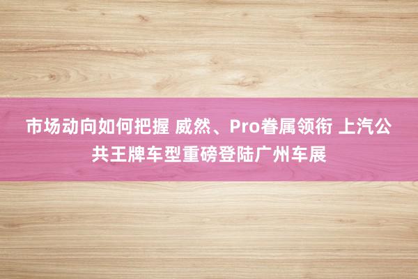 市场动向如何把握 威然、Pro眷属领衔 上汽公共王牌车型重磅登陆广州车展