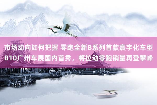 市场动向如何把握 零跑全新B系列首款寰宇化车型B10广州车展国内首秀，将拉动零跑销量再登攀峰