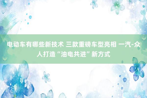 电动车有哪些新技术 三款重磅车型亮相 一汽-众人打造“油电共进”新方式