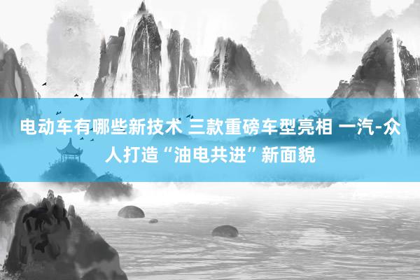 电动车有哪些新技术 三款重磅车型亮相 一汽-众人打造“油电共进”新面貌