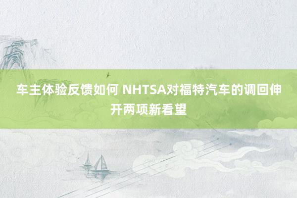 车主体验反馈如何 NHTSA对福特汽车的调回伸开两项新看望