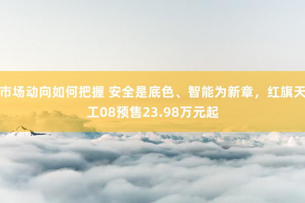 市场动向如何把握 安全是底色、智能为新章，红旗天工08预售23.98万元起