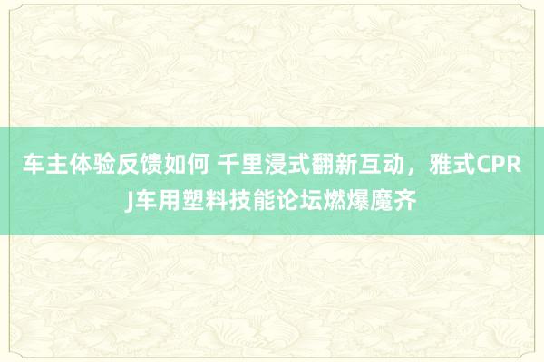 车主体验反馈如何 千里浸式翻新互动，雅式CPRJ车用塑料技能论坛燃爆魔齐